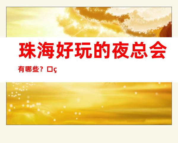 珠海好玩的夜总会有哪些？口碑爆棚人多