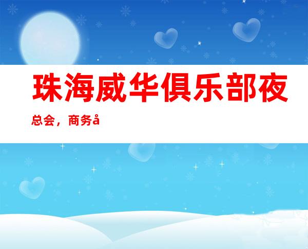 珠海威华俱乐部夜总会,商务宴请招待客户的好地方