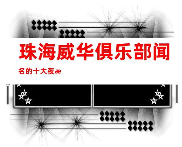 珠海威华俱乐部闻名的十大夜总会物超所值