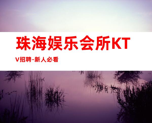 珠海娱乐会所KTV招聘-新人必看的夜总会信息