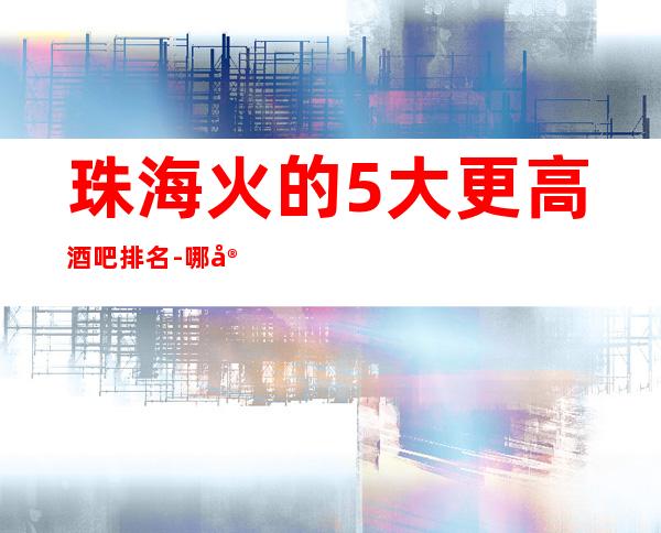 珠海火的5大更高酒吧排名-哪家酒吧好玩推荐