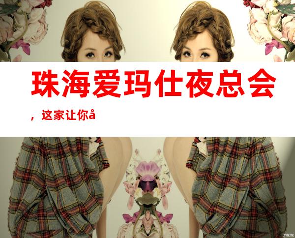 珠海爱玛仕夜总会，这家让你对夜生活有个重新的认识