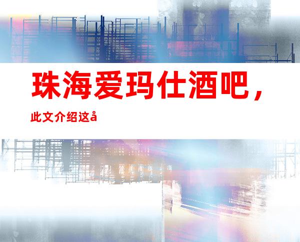 珠海爱玛仕酒吧,此文介绍这家店详情让你少踩坑