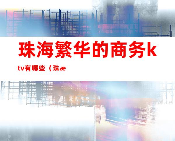 珠海繁华的商务ktv有哪些(珠海的ktv排名)