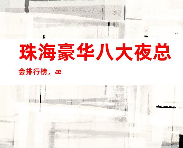 珠海豪华八大夜总会排行榜,总有你喜欢的