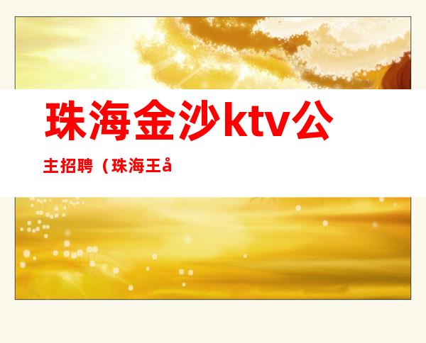 珠海金沙ktv公主招聘(珠海王府ktv俱乐部招聘)