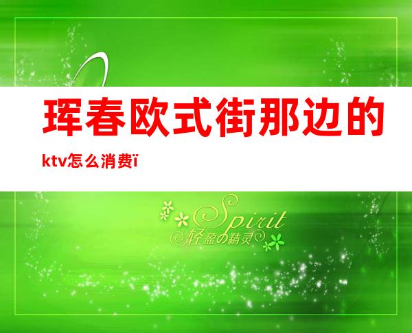 珲春欧式街那边的ktv怎么消费(珲春欧式街那边的ktv怎么消费的)