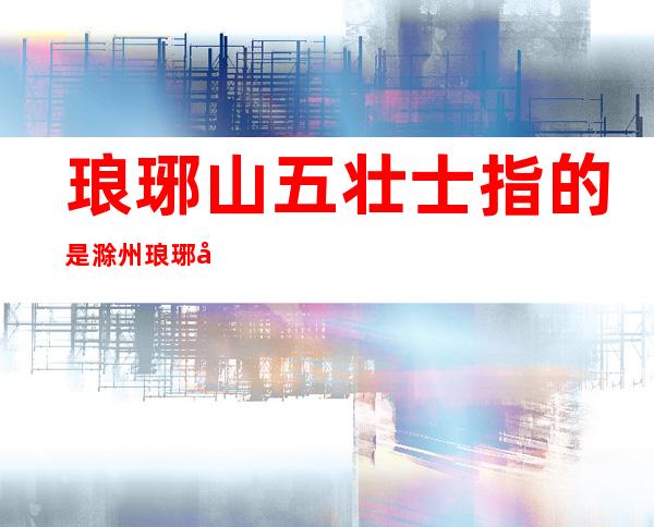 琅琊山五壮士指的是滁州琅琊山吗(安徽琅琊山五壮士的故事)