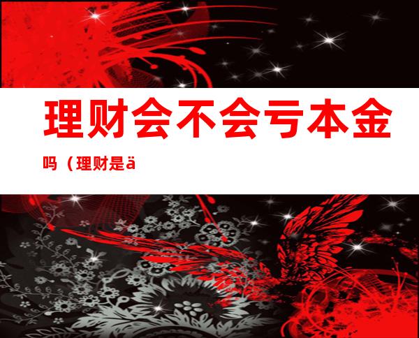理财会不会亏本金吗(理财是亏本金吗)