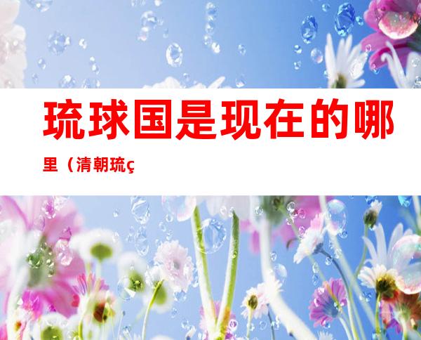 琉球国是现在的哪里（清朝琉球国是现在的哪里）