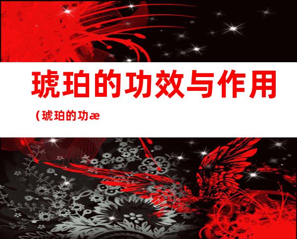 琥珀的功效与作用（琥珀的功效与作用及副作用）