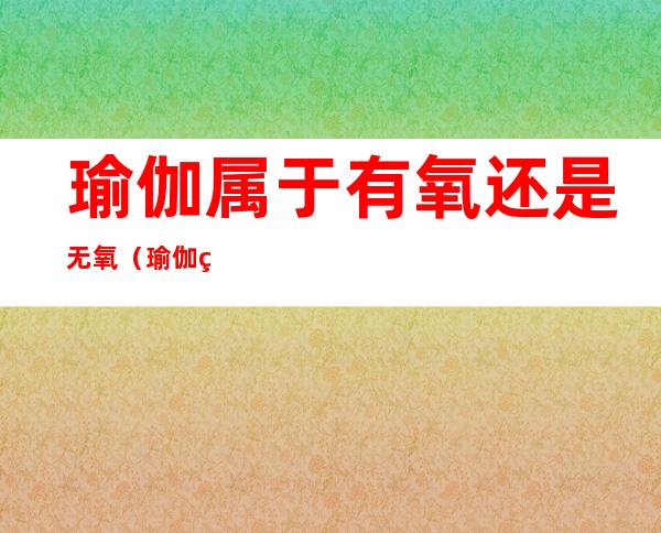 瑜伽属于有氧还是无氧(瑜伽算有氧还是无氧)