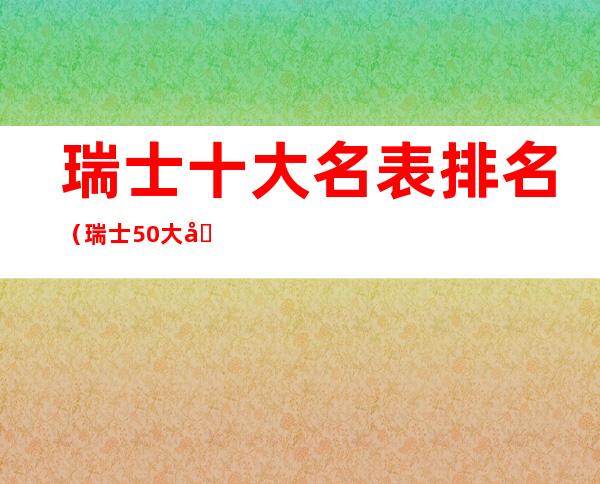 瑞士十大名表排名(瑞士50大名表最新排名)