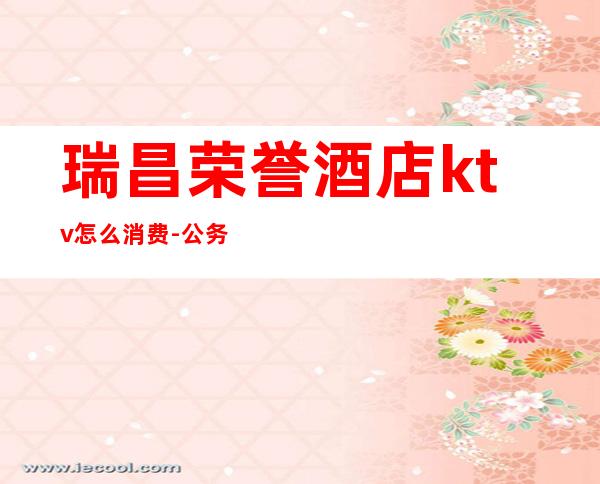 瑞昌荣誉酒店ktv怎么消费-公务员可以去ktv吗