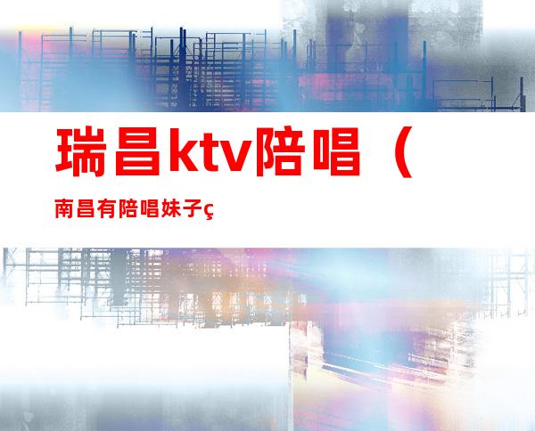 瑞昌ktv陪唱（南昌有陪唱妹子的KTV）