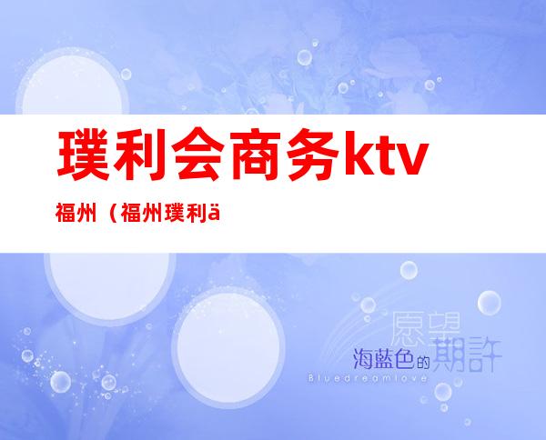 璞利会商务ktv福州（福州璞利会俱乐部）