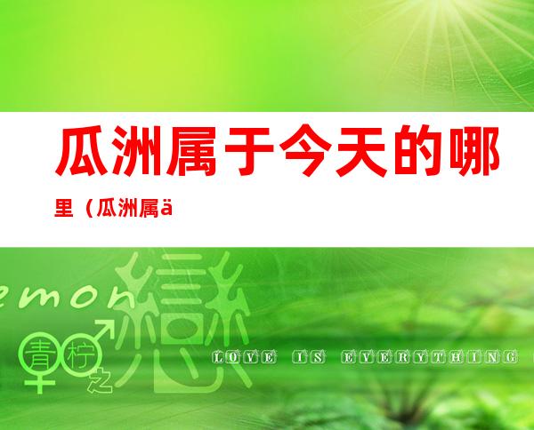 瓜洲属于今天的哪里(瓜洲属于今天的什么地方 隶属于今天的什么地方)