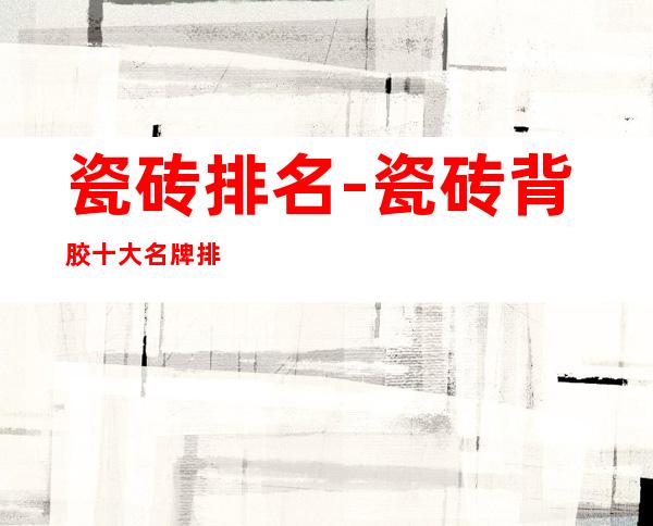 瓷砖排名-瓷砖背胶十大名牌排名?