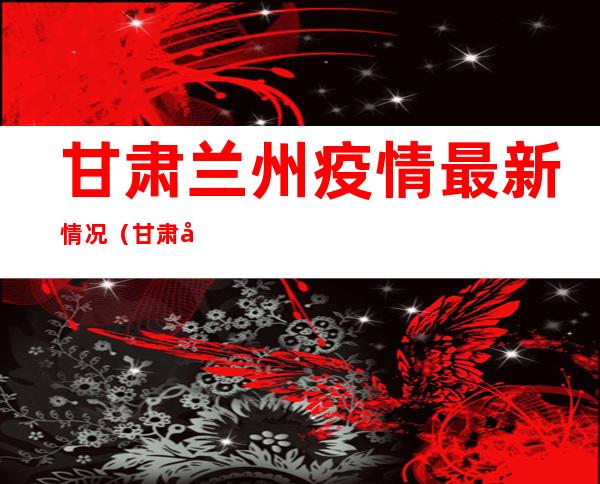 甘肃兰州疫情最新情况（甘肃兰州疫情最新情况10月31）