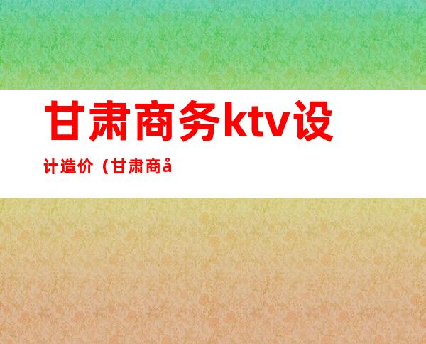 甘肃商务ktv设计造价（甘肃商务ktv设计造价多少）