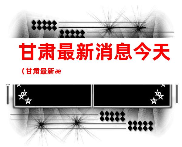 甘肃最新消息今天(甘肃最新消息今天甘肃晨报艺术类U段录取分数线)
