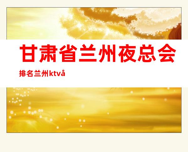 甘肃省兰州夜总会排名兰州ktv哪家好城关区的