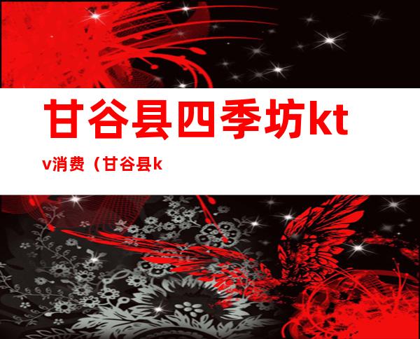 甘谷县四季坊ktv消费（甘谷县ktv电话号码）