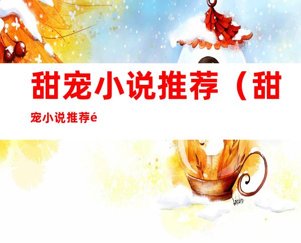 甜宠小说推荐(甜宠小说推荐高质量)