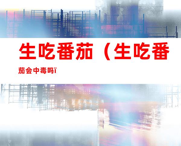 生吃番茄（生吃番茄会中毒吗）