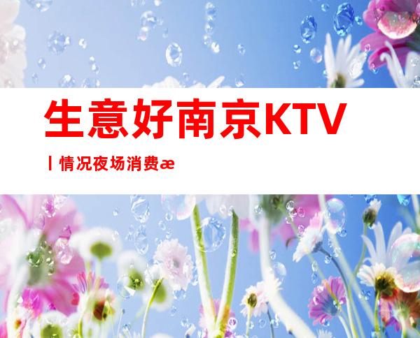 生意好南京KTV丨情况夜场消费情况一览