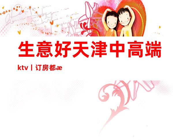 生意好天津中高端ktv丨订房都有什么服务