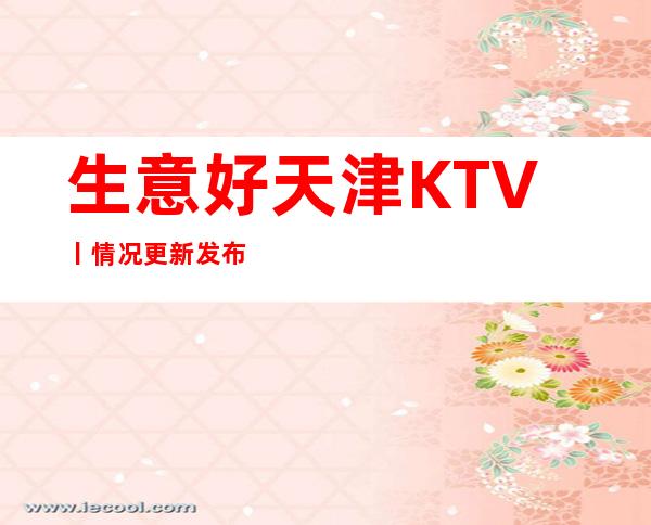 生意好天津KTV丨情况更新发布