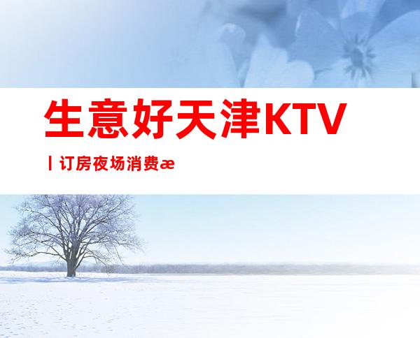 生意好天津KTV丨订房夜场消费情况一览