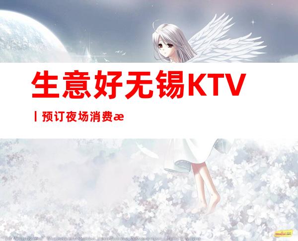 生意好无锡KTV丨预订夜场消费情况一览