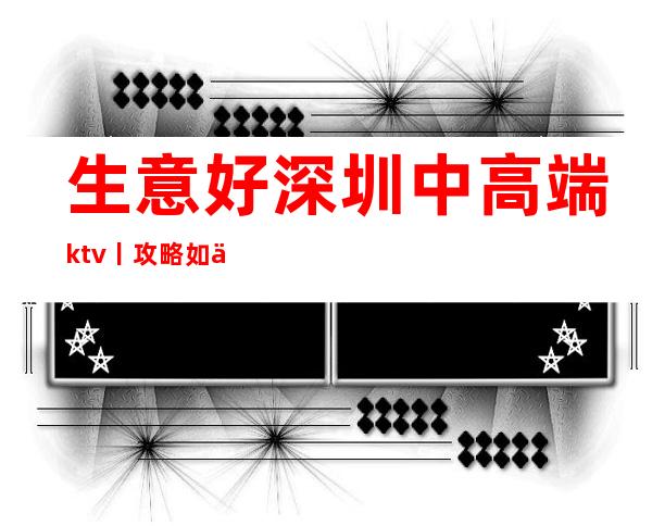 生意好深圳中高端ktv丨攻略如何消费。