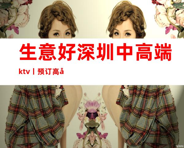 生意好深圳中高端ktv丨预订高品质服务预订就找我