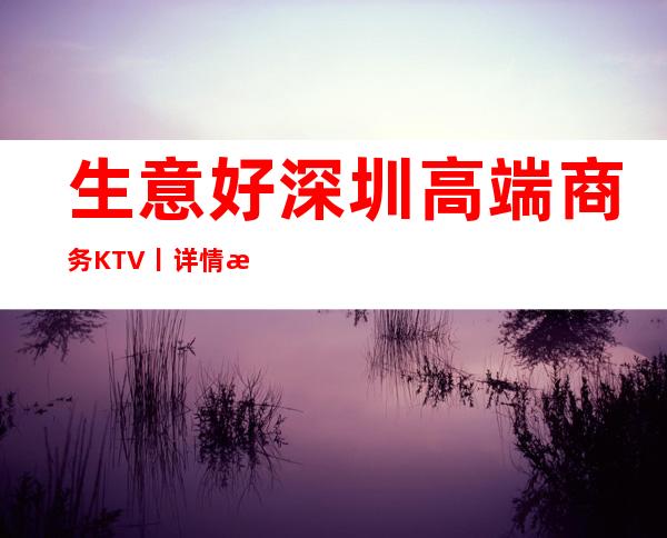 生意好深圳高端商务KTV丨详情推荐这几家非常不错的