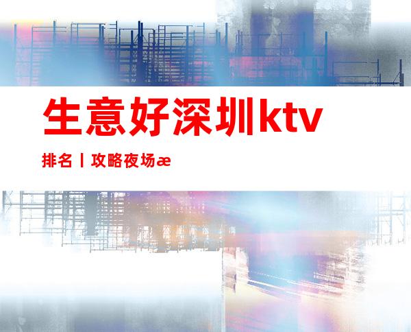 生意好深圳ktv排名丨攻略夜场消费情况一览