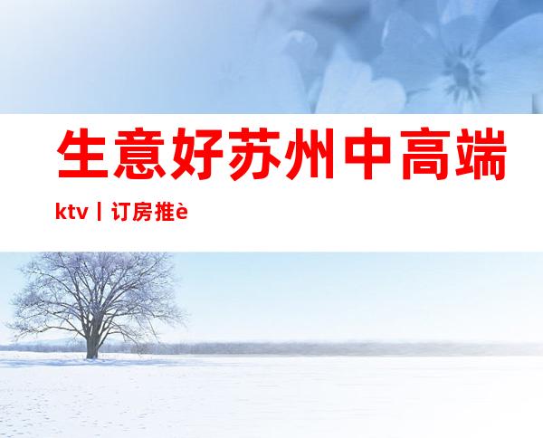 生意好苏州中高端ktv丨订房推荐这几家非常不错的