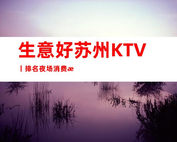 生意好苏州KTV丨排名夜场消费情况一览