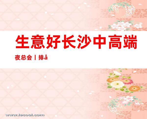 生意好长沙中高端夜总会丨排名推荐这几家非常不错的