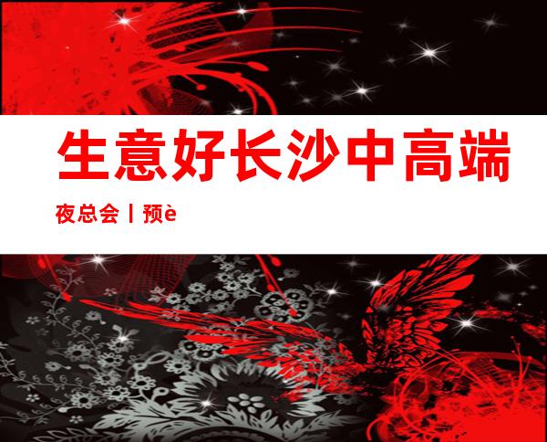 生意好长沙中高端夜总会丨预订你体验过几家?