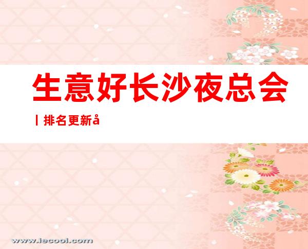 生意好长沙夜总会丨排名更新发布