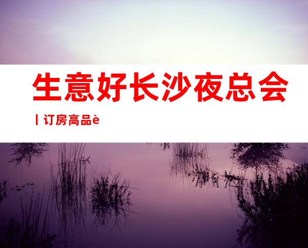 生意好长沙夜总会丨订房高品质服务预订就找我