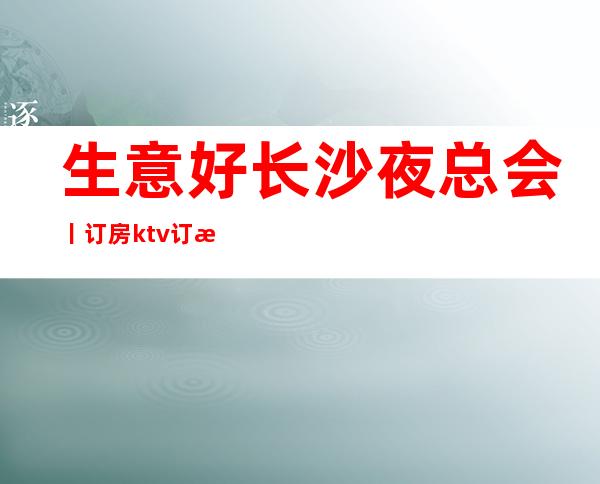 生意好长沙夜总会丨订房ktv订房网