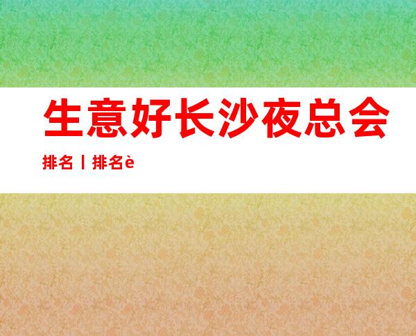 生意好长沙夜总会排名丨排名这几家简直让人流连忘返!