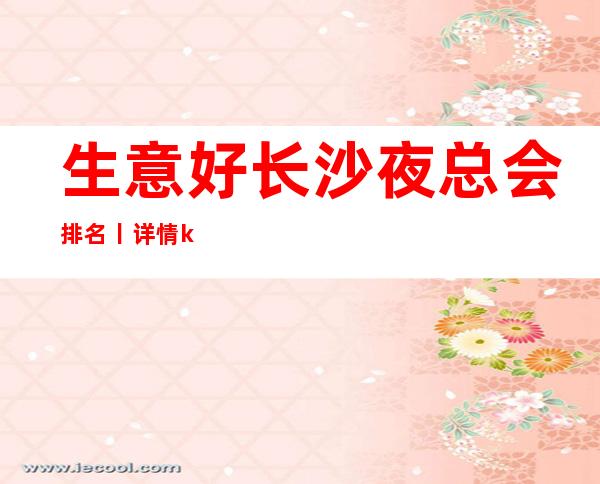 生意好长沙夜总会排名丨详情ktv订房网