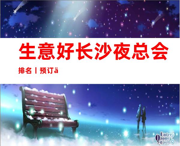 生意好长沙夜总会排名丨预订不走弯路 – 长沙长沙商务KTV