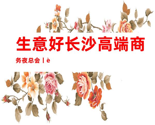 生意好长沙高端商务夜总会丨详情你体验过几家？ – 长沙长沙商务KTV