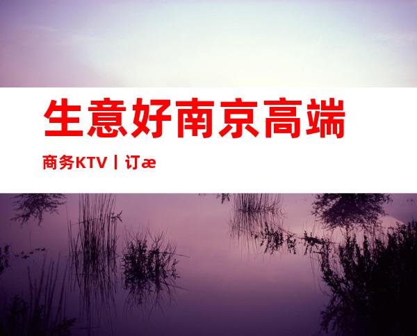 生意好南京高端商务KTV丨订房哪里更好玩?